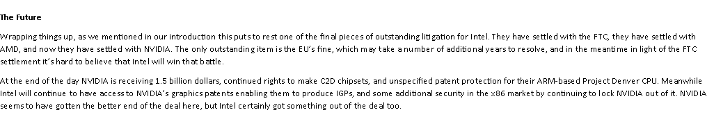 Text Box: The FutureWrapping things up, as we mentioned in our introduction this puts to rest one of the final pieces of outstanding litigation for Intel. They have settled with the FTC, they have settled with AMD, and now they have settled with NVIDIA. The only outstanding item is the EUs fine, which may take a number of additional years to resolve, and in the meantime in light of the FTC settlement its hard to believe that Intel will win that battle.At the end of the day NVIDIA is receiving 1.5 billion dollars, continued rights to make C2D chipsets, and unspecified patent protection for their ARM-based Project Denver CPU. Meanwhile Intel will continue to have access to NVIDIAs graphics patents enabling them to produce IGPs, and some additional security in the x86 market by continuing to lock NVIDIA out of it. NVIDIA seems to have gotten the better end of the deal here, but Intel certainly got something out of the deal too.