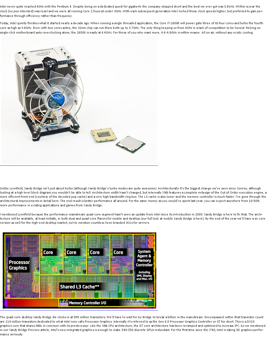 Text Box: Intel never quite reached 4GHz with the Pentium 4. Despite being on a dedicated quest for gigahertz the company stopped short and the best we ever got was 3.8GHz. Within a year the clock (no pun intended) was reset and we were all running Core 2 Duos at under 3GHz. With each subsequent generation Intel inched those clock speeds higher, but preferred to gain performance through efficiency rather than frequency.Today, Intel quietly finishes what it started nearly a decade ago. When running a single threaded application, the Core i7-2600K will power gate three of its four cores and turbo the fourth core as high as 3.8GHz. Even with two cores active, the 32nm chip can run them both up to 3.7GHz. The only thing keeping us from 4GHz is a lack of competition to be honest. Relying on single-click motherboard auto-overclocking alone, the 2600K is easily at 4.4GHz. For those of you who want more, 4.6-4.8GHz is within reason. All on air, without any exotic cooling.￼ Unlike Lynnfield, Sandy Bridge isnt just about turbo (although Sandy Bridges turbo modes are quite awesome). Architecturally its the biggest change weve seen since Conroe, although looking at a high level block diagram you wouldnt be able to tell. Architecture width hasnt changed, but internally SNB features a complete redesign of the Out of Order execution engine, a more efficient front end (courtesy of the decoded op cache) and a very high bandwidth ring bus. The L3 cache is also lower and the memory controller is much faster. Ive gone through the architectural improvements in detail here. The end result is better performance all around. For the same money as you wouldve spent last year, you can expect anywhere from 10-50% more performance in existing applications and games from Sandy Bridge.I mentioned Lynnfield because the performance mainstream quad-core segment hasnt seen an update from Intel since its introduction in 2009. Sandy Bridge is here to fix that. The architecture will be available, at least initially, in both dual and quad-core flavors for mobile and desktop (our full look at mobile Sandy Bridge is here). By the end of the year well have a six core version as well for the high-end desktop market, not to mention countless Xeon branded SKUs for servers.￼The quad-core desktop Sandy Bridge die clocks in at 995 million transistors. Well have to wait for Ivy Bridge to break a billion in the mainstream. Encompassed within that transistor count are 114 million transistors dedicated to what Intel now calls Processor Graphics. Internally its referred to as the Gen 6.0 Processor Graphics Controller or GT for short. This is a DX10 graphics core that shares little in common with its predecessor. Like the SNB CPU architecture, the GT core architecture has been revamped and optimized to increase IPC. As we mentioned in our Sandy Bridge Preview article, Intels new integrated graphics is enough to make $40-$50 discrete GPUs redundant. For the first time since the i740, Intel is taking 3D graphics performance seriously.