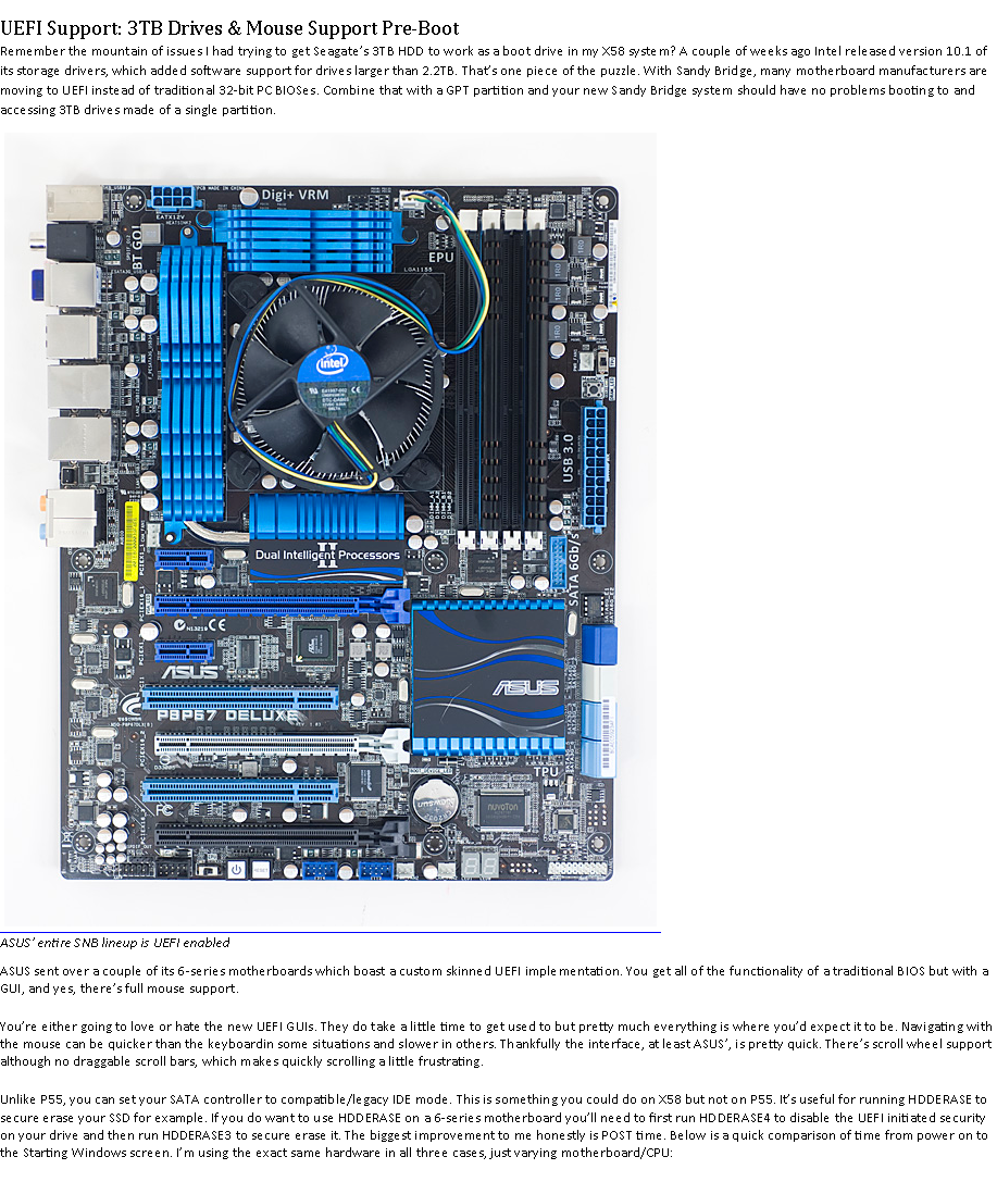 Text Box: UEFI Support: 3TB Drives & Mouse Support Pre-BootRemember the mountain of issues I had trying to get Seagates 3TB HDD to work as a boot drive in my X58 system? A couple of weeks ago Intel released version 10.1 of its storage drivers, which added software support for drives larger than 2.2TB. Thats one piece of the puzzle. With Sandy Bridge, many motherboard manufacturers are moving to UEFI instead of traditional 32-bit PC BIOSes. Combine that with a GPT partition and your new Sandy Bridge system should have no problems booting to and accessing 3TB drives made of a single partition.￼
ASUS' entire SNB lineup is UEFI enabledASUS sent over a couple of its 6-series motherboards which boast a custom skinned UEFI implementation. You get all of the functionality of a traditional BIOS but with a GUI, and yes, theres full mouse support.Youre either going to love or hate the new UEFI GUIs. They do take a little time to get used to but pretty much everything is where youd expect it to be. Navigating with the mouse can be quicker than the keyboardin some situations and slower in others. Thankfully the interface, at least ASUS, is pretty quick. Theres scroll wheel support although no draggable scroll bars, which makes quickly scrolling a little frustrating.Unlike P55, you can set your SATA controller to compatible/legacy IDE mode. This is something you could do on X58 but not on P55. Its useful for running HDDERASE to secure erase your SSD for example. If you do want to use HDDERASE on a 6-series motherboard youll need to first run HDDERASE4 to disable the UEFI initiated security on your drive and then run HDDERASE3 to secure erase it. The biggest improvement to me honestly is POST time. Below is a quick comparison of time from power on to the Starting Windows screen. Im using the exact same hardware in all three cases, just varying motherboard/CPU: