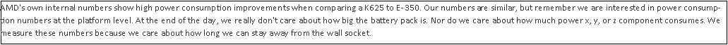 Text Box: AMD's own internal numbers show high power consumption improvements when comparing a K625 to E-350. Our numbers are similar, but remember we are interested in power consumption numbers at the platform level. At the end of the day, we really don't care about how big the battery pack is. Nor do we care about how much power x, y, or z component consumes. We measure these numbers because we care about how long we can stay away from the wall socket.